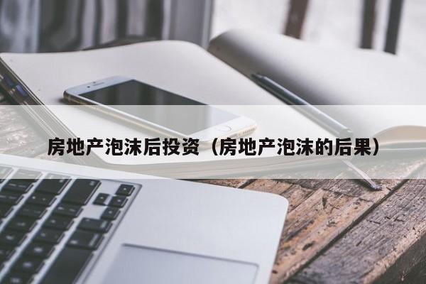 房地产泡沫后投资(房地产泡沫的后果)