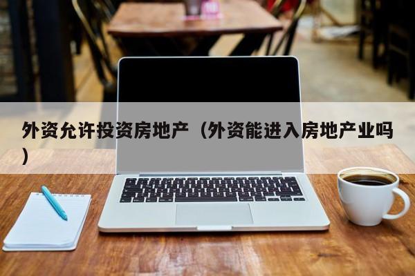 外资允许投资房地产(外资能进入房地产业吗)
