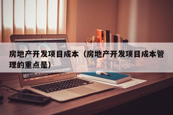 房地产开发项目成本（房地产开发项目成本管理的重点是）